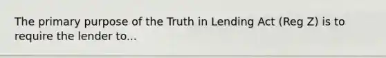 The primary purpose of the Truth in Lending Act (Reg Z) is to require the lender to...