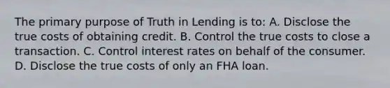 The primary purpose of Truth in Lending is to: A. Disclose the true costs of obtaining credit. B. Control the true costs to close a transaction. C. Control interest rates on behalf of the consumer. D. Disclose the true costs of only an FHA loan.