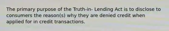 The primary purpose of the Truth-in- Lending Act is to disclose to consumers the reason(s) why they are denied credit when applied for in credit transactions.