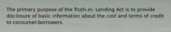 The primary purpose of the Truth-in- Lending Act is to provide disclosure of basic information about the cost and terms of credit to consumer-borrowers.