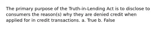 The primary purpose of the Truth-in-Lending Act is to disclose to consumers the reason(s) why they are denied credit when applied for in credit transactions. a. True b. False