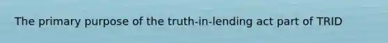 The primary purpose of the truth-in-lending act part of TRID