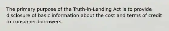 The primary purpose of the Truth-in-Lending Act is to provide disclosure of basic information about the cost and terms of credit to consumer-borrowers.