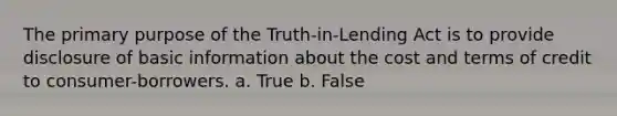 The primary purpose of the Truth-in-Lending Act is to provide disclosure of basic information about the cost and terms of credit to consumer-borrowers. a. True b. False