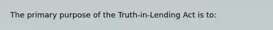 The primary purpose of the Truth-in-Lending Act is to: