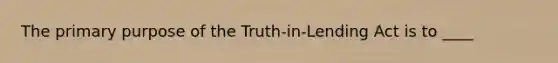 The primary purpose of the Truth-in-Lending Act is to ____