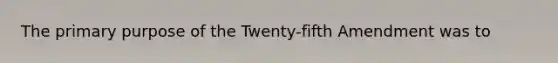 The primary purpose of the Twenty-fifth Amendment was to