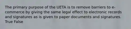 The primary purpose of the UETA is to remove barriers to e-commerce by giving the same legal effect to electronic records and signatures as is given to paper documents and signatures. True False