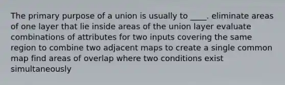 The primary purpose of a union is usually to ____. eliminate areas of one layer that lie inside areas of the union layer evaluate combinations of attributes for two inputs covering the same region to combine two adjacent maps to create a single common map find areas of overlap where two conditions exist simultaneously