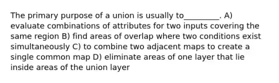 The primary purpose of a union is usually to_________. A) evaluate combinations of attributes for two inputs covering the same region B) find areas of overlap where two conditions exist simultaneously C) to combine two adjacent maps to create a single common map D) eliminate areas of one layer that lie inside areas of the union layer