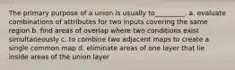 The primary purpose of a union is usually to_________. a. evaluate combinations of attributes for two inputs covering the same region b. find areas of overlap where two conditions exist simultaneously c. to combine two adjacent maps to create a single common map d. eliminate areas of one layer that lie inside areas of the union layer