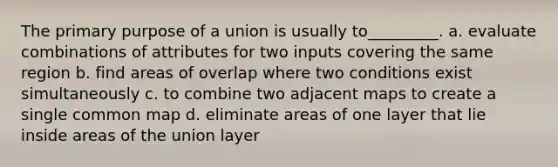 The primary purpose of a union is usually to_________. a. evaluate combinations of attributes for two inputs covering the same region b. find areas of overlap where two conditions exist simultaneously c. to combine two adjacent maps to create a single common map d. eliminate areas of one layer that lie inside areas of the union layer