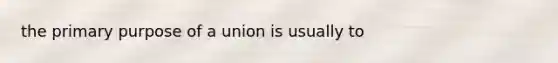 the primary purpose of a union is usually to