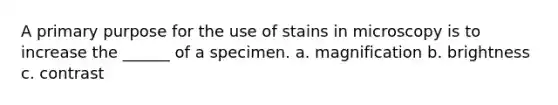 A primary purpose for the use of stains in microscopy is to increase the ______ of a specimen. a. magnification b. brightness c. contrast