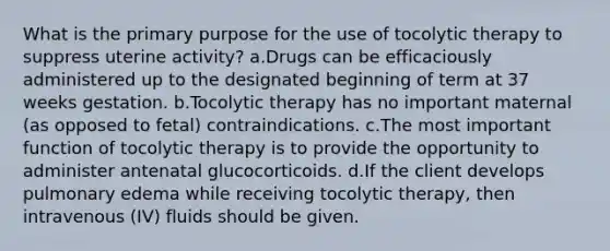 What is the primary purpose for the use of tocolytic therapy to suppress uterine activity? a.Drugs can be efficaciously administered up to the designated beginning of term at 37 weeks gestation. b.Tocolytic therapy has no important maternal (as opposed to fetal) contraindications. c.The most important function of tocolytic therapy is to provide the opportunity to administer antenatal glucocorticoids. d.If the client develops pulmonary edema while receiving tocolytic therapy, then intravenous (IV) fluids should be given.