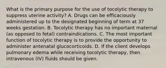 What is the primary purpose for the use of tocolytic therapy to suppress uterine activity? A. Drugs can be efficaciously administered up to the designated beginning of term at 37 weeks gestation. B. Tocolytic therapy has no important maternal (as opposed to fetal) contraindications. C. The most important function of tocolytic therapy is to provide the opportunity to administer antenatal glucocorticoids. D. If the client develops pulmonary edema while receiving tocolytic therapy, then intravenous (IV) fluids should be given.