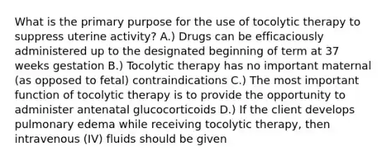 What is the primary purpose for the use of tocolytic therapy to suppress uterine activity? A.) Drugs can be efficaciously administered up to the designated beginning of term at 37 weeks gestation B.) Tocolytic therapy has no important maternal (as opposed to fetal) contraindications C.) The most important function of tocolytic therapy is to provide the opportunity to administer antenatal glucocorticoids D.) If the client develops pulmonary edema while receiving tocolytic therapy, then intravenous (IV) fluids should be given