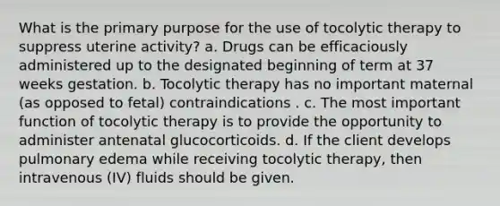 What is the primary purpose for the use of tocolytic therapy to suppress uterine activity? a. Drugs can be efficaciously administered up to the designated beginning of term at 37 weeks gestation. b. Tocolytic therapy has no important maternal (as opposed to fetal) contraindications . c. The most important function of tocolytic therapy is to provide the opportunity to administer antenatal glucocorticoids. d. If the client develops pulmonary edema while receiving tocolytic therapy, then intravenous (IV) fluids should be given.