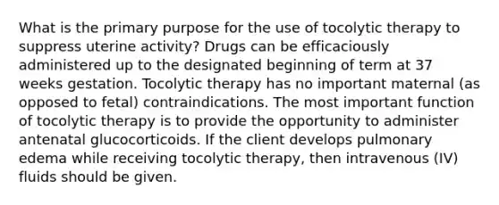 What is the primary purpose for the use of tocolytic therapy to suppress uterine activity? Drugs can be efficaciously administered up to the designated beginning of term at 37 weeks gestation. Tocolytic therapy has no important maternal (as opposed to fetal) contraindications. The most important function of tocolytic therapy is to provide the opportunity to administer antenatal glucocorticoids. If the client develops pulmonary edema while receiving tocolytic therapy, then intravenous (IV) fluids should be given.