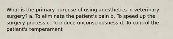 What is the primary purpose of using anesthetics in veterinary surgery? a. To eliminate the patient's pain b. To speed up the surgery process c. To induce unconsciousness d. To control the patient's temperament