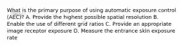 What is the primary purpose of using automatic exposure control (AEC)? A. Provide the highest possible spatial resolution B. Enable the use of different grid ratios C. Provide an appropriate image receptor exposure D. Measure the entrance skin exposure rate