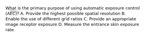 What is the primary purpose of using automatic exposure control (AEC)? A. Provide the highest possible spatial resolution B. Enable the use of different grid ratios C. Provide an appropriate image receptor exposure D. Measure the entrance skin exposure rate