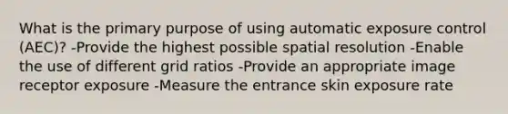 What is the primary purpose of using automatic exposure control (AEC)? -Provide the highest possible spatial resolution -Enable the use of different grid ratios -Provide an appropriate image receptor exposure -Measure the entrance skin exposure rate