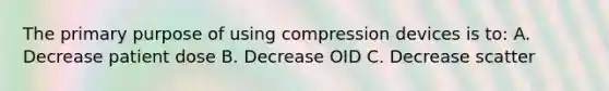 The primary purpose of using compression devices is to: A. Decrease patient dose B. Decrease OID C. Decrease scatter