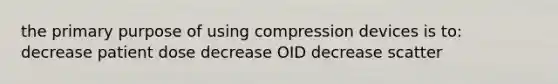 the primary purpose of using compression devices is to: decrease patient dose decrease OID decrease scatter