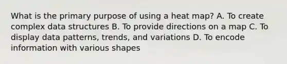 What is the primary purpose of using a heat map? A. To create complex data structures B. To provide directions on a map C. To display data patterns, trends, and variations D. To encode information with various shapes