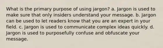 What is the primary purpose of using jargon? a. Jargon is used to make sure that only insiders understand your message. b. Jargon can be used to let readers know that you are an expert in your field. c. Jargon is used to communicate complex ideas quickly. d. Jargon is used to purposefully confuse and obfuscate your message.