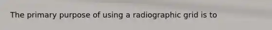 The primary purpose of using a radiographic grid is to