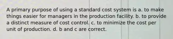 A primary purpose of using a standard cost system is a. to make things easier for managers in the production facility. b. to provide a distinct measure of cost control. c. to minimize the cost per unit of production. d. b and c are correct.