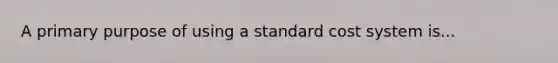 A primary purpose of using a standard cost system is...