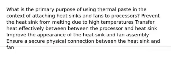 What is the primary purpose of using thermal paste in the context of attaching heat sinks and fans to processors? Prevent the heat sink from melting due to high temperatures Transfer heat effectively between between the processor and heat sink Improve the appearance of the heat sink and fan assembly Ensure a secure physical connection between the heat sink and fan