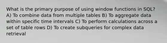 What is the primary purpose of using window functions in SQL? A) To combine data from multiple tables B) To aggregate data within specific time intervals C) To perform calculations across a set of table rows D) To create subqueries for complex data retrieval