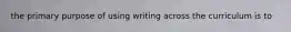 the primary purpose of using writing across the curriculum is to