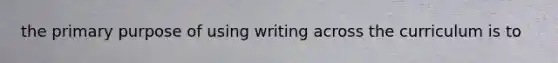 the primary purpose of using writing across the curriculum is to