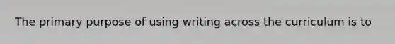 The primary purpose of using writing across the curriculum is to