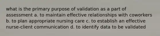 what is the primary purpose of validation as a part of assessment a. to maintain effective relationships with coworkers b. to plan appropriate nursing care c. to establish an effective nurse-client communication d. to identify data to be validated