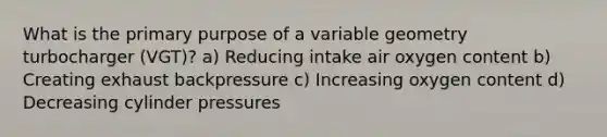 What is the primary purpose of a variable geometry turbocharger (VGT)? a) Reducing intake air oxygen content b) Creating exhaust backpressure c) Increasing oxygen content d) Decreasing cylinder pressures