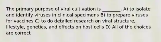 The primary purpose of viral cultivation is ________. A) to isolate and identify viruses in clinical specimens B) to prepare viruses for vaccines C) to do detailed research on viral structure, lifestyle, genetics, and effects on host cells D) All of the choices are correct