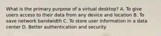 What is the primary purpose of a virtual desktop? A. To give users access to their data from any device and location B. To save network bandwidth C. To store user information in a data center D. Better authentication and security