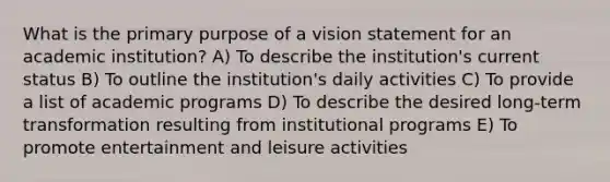 What is the primary purpose of a vision statement for an academic institution? A) To describe the institution's current status B) To outline the institution's daily activities C) To provide a list of academic programs D) To describe the desired long-term transformation resulting from institutional programs E) To promote entertainment and leisure activities