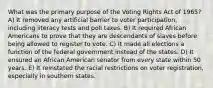 What was the primary purpose of the Voting Rights Act of 1965? A) It removed any artificial barrier to voter participation, including literacy tests and poll taxes. B) It required African Americans to prove that they are descendants of slaves before being allowed to register to vote. C) It made all elections a function of the federal government instead of the states. D) It ensured an African American senator from every state within 50 years. E) It reinstated the racial restrictions on voter registration, especially in southern states.