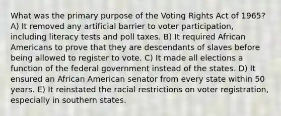 What was the primary purpose of the Voting Rights Act of 1965? A) It removed any artificial barrier to voter participation, including literacy tests and poll taxes. B) It required <a href='https://www.questionai.com/knowledge/kktT1tbvGH-african-americans' class='anchor-knowledge'>african americans</a> to prove that they are descendants of slaves before being allowed to register to vote. C) It made all elections a function of the federal government instead of the states. D) It ensured an African American senator from every state within 50 years. E) It reinstated the racial restrictions on voter registration, especially in southern states.