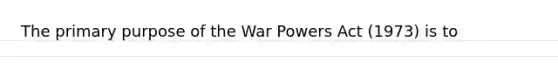 The primary purpose of the War Powers Act (1973) is to