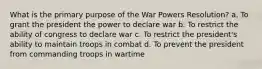 What is the primary purpose of the War Powers Resolution? a. To grant the president the power to declare war b. To restrict the ability of congress to declare war c. To restrict the president's ability to maintain troops in combat d. To prevent the president from commanding troops in wartime