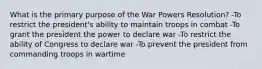 What is the primary purpose of the War Powers Resolution? -To restrict the president's ability to maintain troops in combat -To grant the president the power to declare war -To restrict the ability of Congress to declare war -To prevent the president from commanding troops in wartime