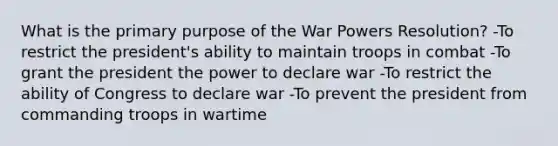 What is the primary purpose of the War Powers Resolution? -To restrict the president's ability to maintain troops in combat -To grant the president the power to declare war -To restrict the ability of Congress to declare war -To prevent the president from commanding troops in wartime